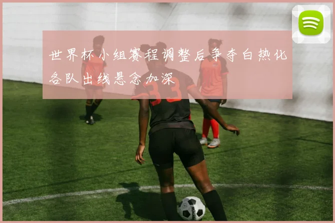 世界杯小组赛程调整后争夺白热化各队出线悬念加深