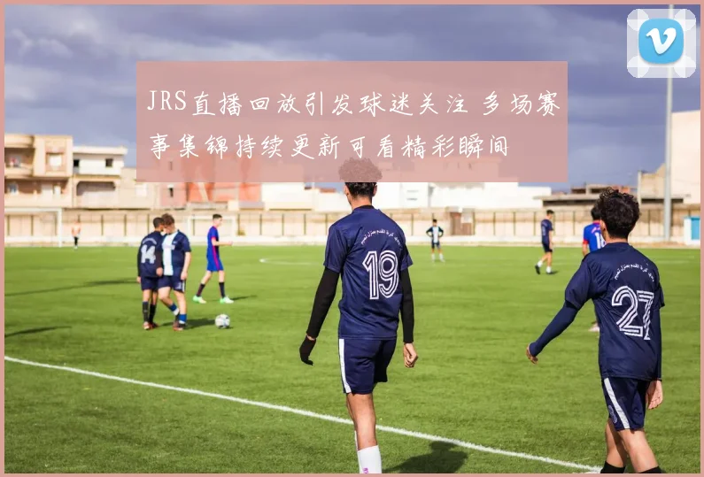 JRS直播回放引发球迷关注 多场赛事集锦持续更新可看精彩瞬间