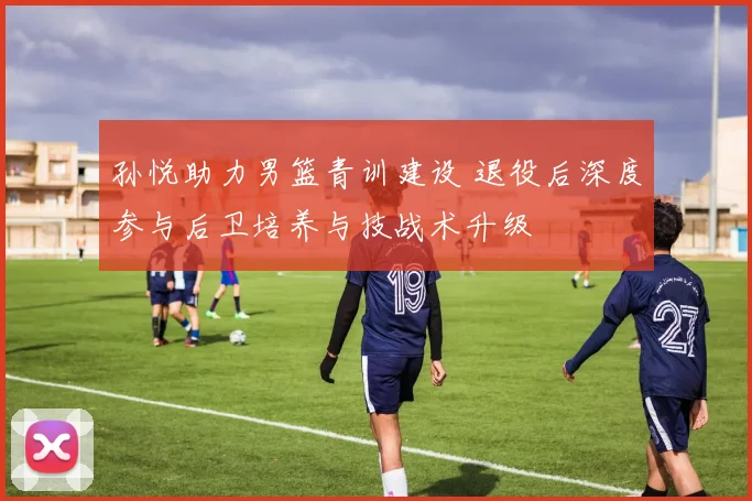 孙悦助力男篮青训建设 退役后深度参与后卫培养与技战术升级