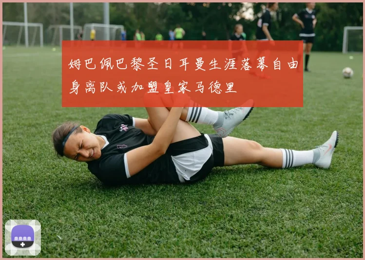 姆巴佩巴黎圣日耳曼生涯落幕自由身离队或加盟皇家马德里