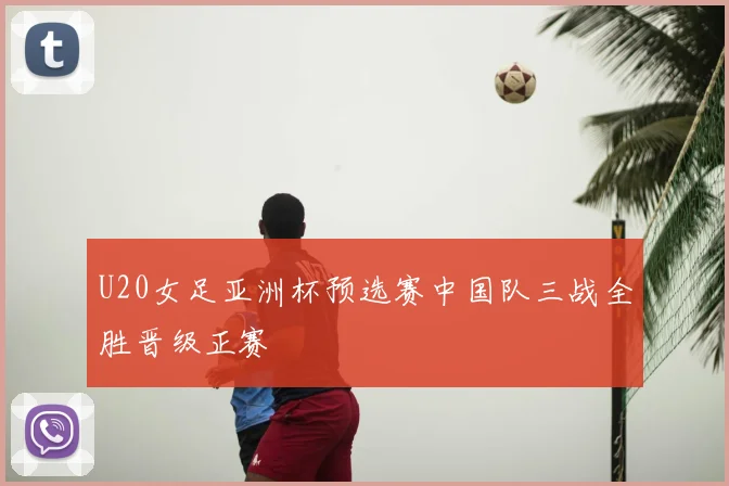 U20女足亚洲杯预选赛中国队三战全胜晋级正赛