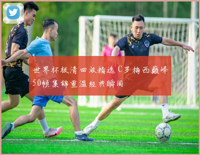 世界杯极清回放精选 C罗梅西巅峰50帧集锦重温经典瞬间