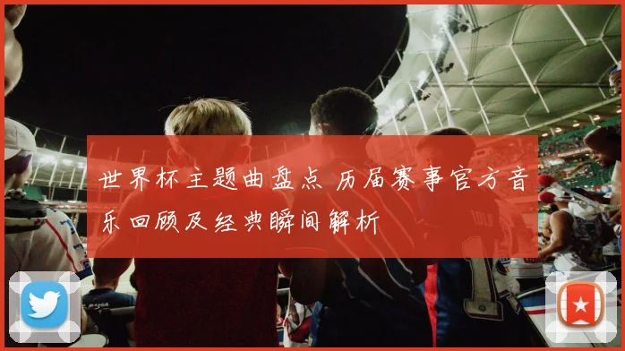 世界杯主题曲盘点 历届赛事官方音乐回顾及经典瞬间解析