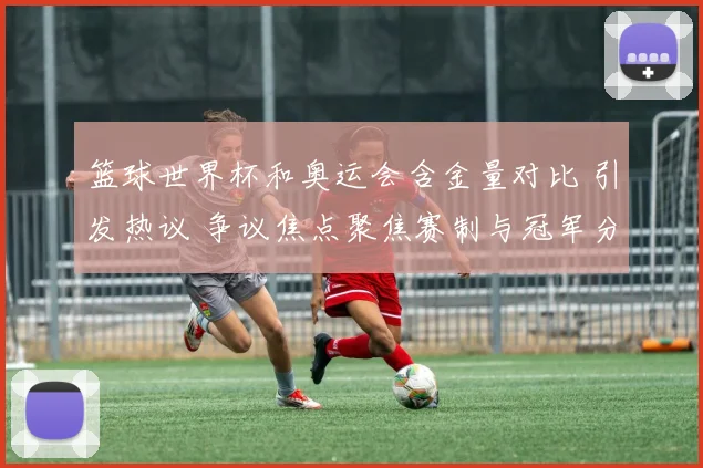 篮球世界杯和奥运会含金量对比 引发热议 争议焦点聚焦赛制与冠军分量