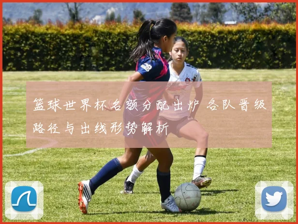 篮球世界杯名额分配出炉 各队晋级路径与出线形势解析
