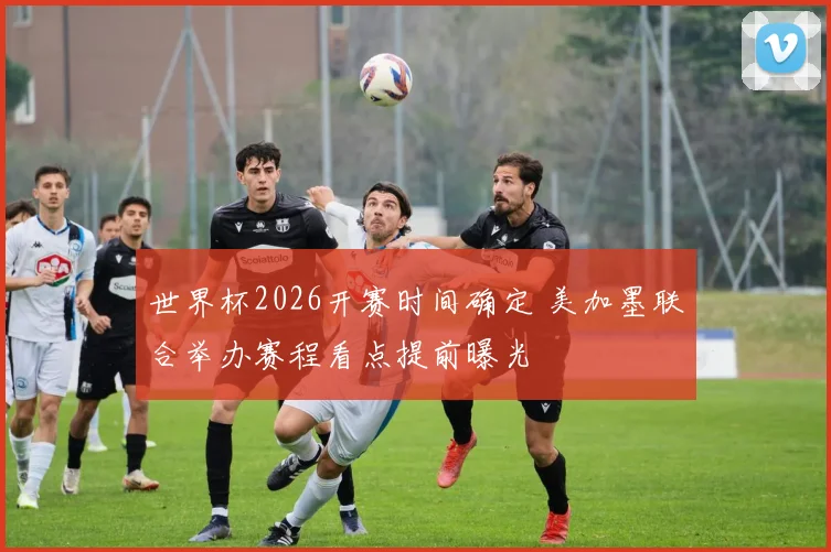 世界杯2026开赛时间确定 美加墨联合举办赛程看点提前曝光