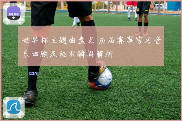 世界杯主题曲盘点 历届赛事官方音乐回顾及经典瞬间解析