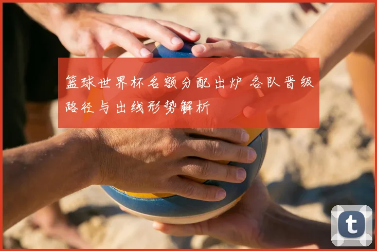 篮球世界杯名额分配出炉 各队晋级路径与出线形势解析