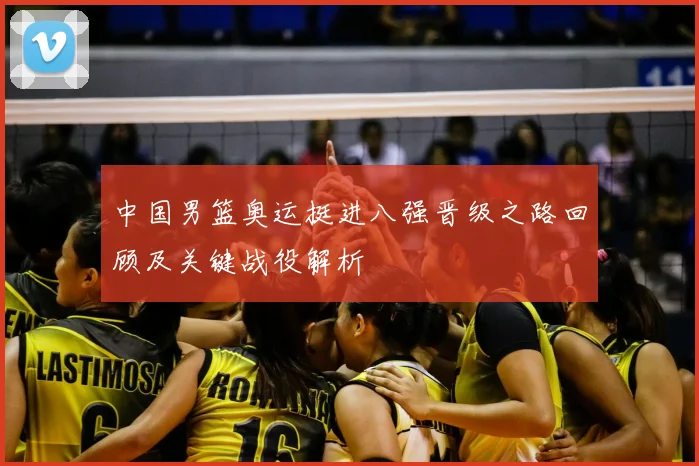 中国男篮奥运挺进八强晋级之路回顾及关键战役解析