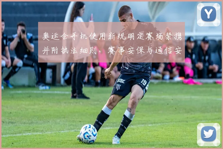 奥运会手机使用新规明定赛场禁携并附执法细则，赛事安保与通信安排调整