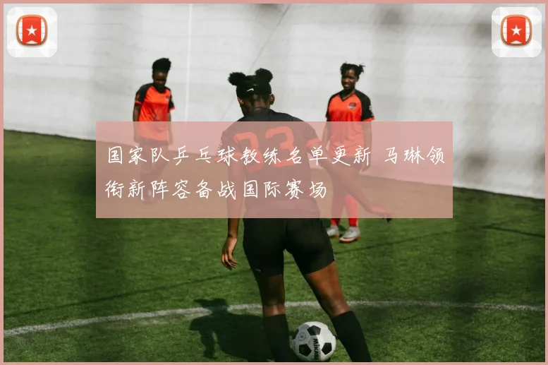 国家队乒乓球教练名单更新 马琳领衔新阵容备战国际赛场