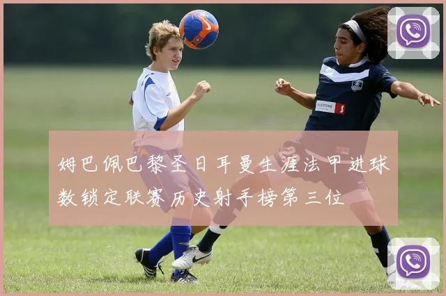 姆巴佩巴黎圣日耳曼生涯法甲进球数锁定联赛历史射手榜第三位