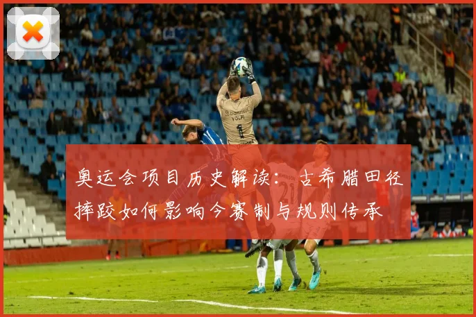 奥运会项目历史解读：古希腊田径摔跤如何影响今赛制与规则传承