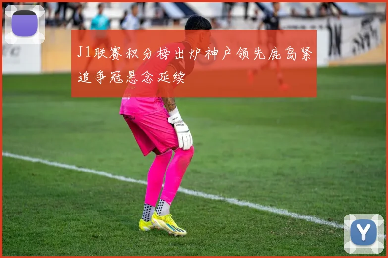 J1联赛积分榜出炉神户领先鹿岛紧追争冠悬念延续