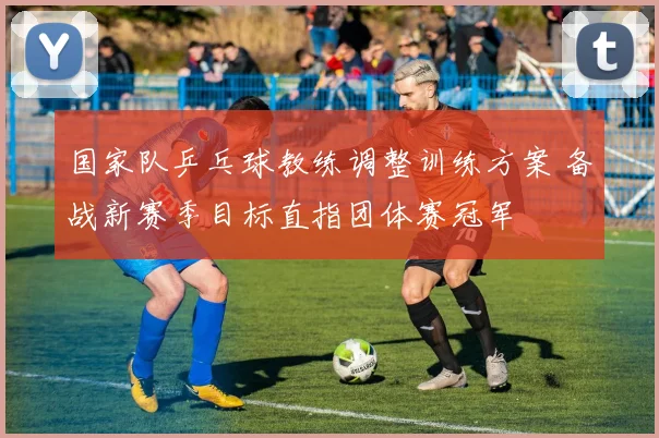 国家队乒乓球教练调整训练方案 备战新赛季目标直指团体赛冠军