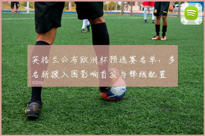 英格兰公布欧洲杯预选赛名单，多名新援入围影响首发与锋线配置