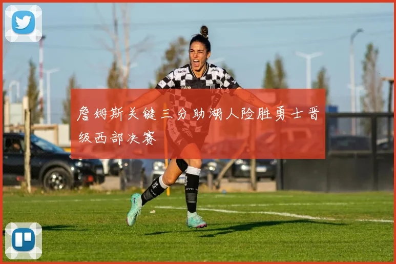 詹姆斯关键三分助湖人险胜勇士晋级西部决赛