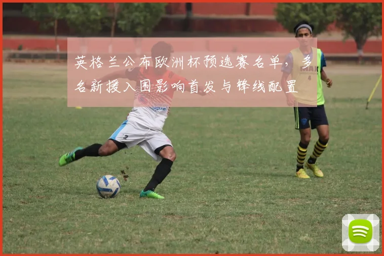 英格兰公布欧洲杯预选赛名单，多名新援入围影响首发与锋线配置