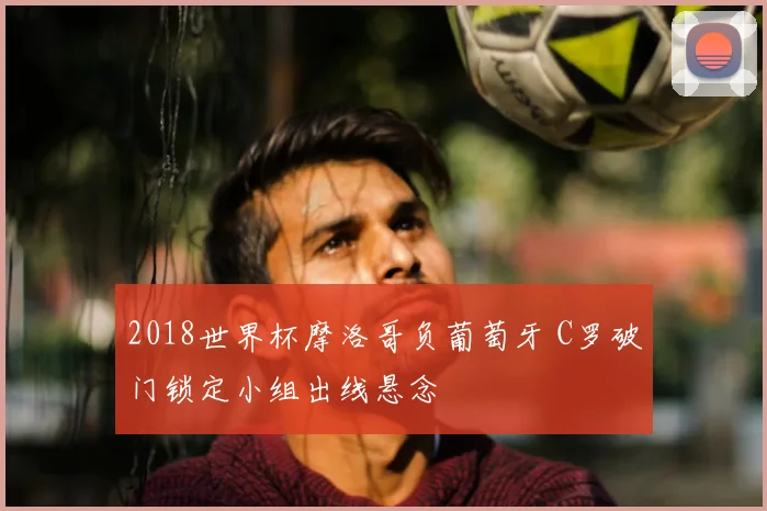 2018世界杯摩洛哥负葡萄牙 C罗破门锁定小组出线悬念