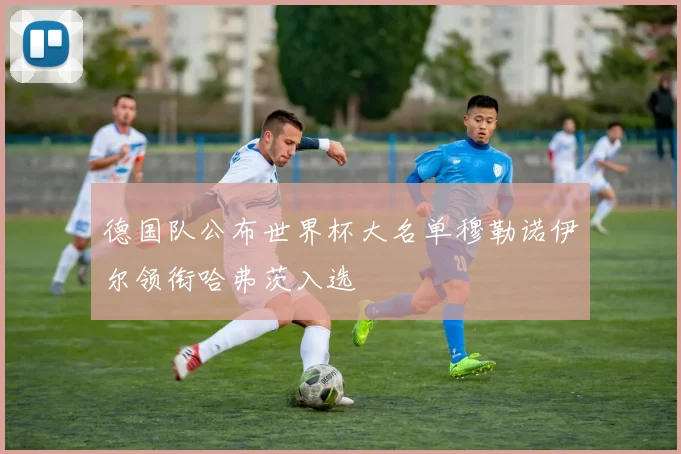 德国队公布世界杯大名单穆勒诺伊尔领衔哈弗茨入选