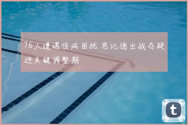 76人遭遇伤病困扰 恩比德出战存疑迎关键调整期