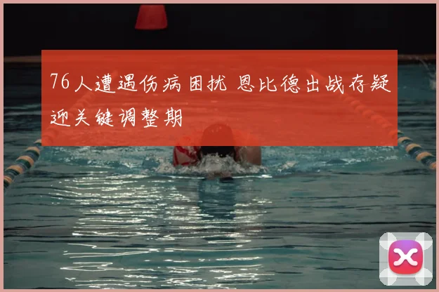 76人遭遇伤病困扰 恩比德出战存疑迎关键调整期