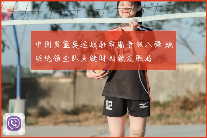 中国男篮奥运战胜希腊晋级八强 姚明统领全队关键时刻锁定胜局