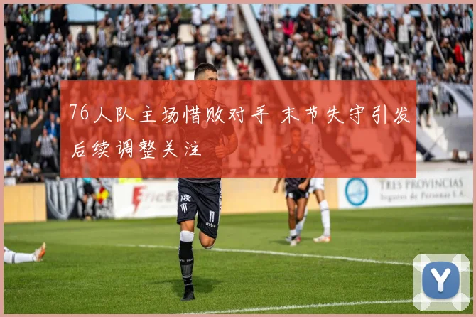 76人队主场惜败对手 末节失守引发后续调整关注