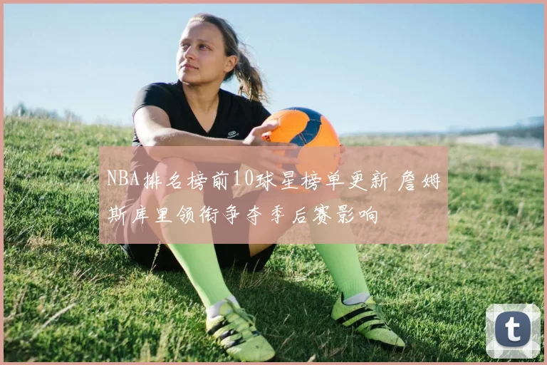 NBA排名榜前10球星榜单更新 詹姆斯库里领衔争夺季后赛影响