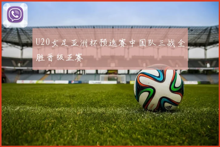 U20女足亚洲杯预选赛中国队三战全胜晋级正赛