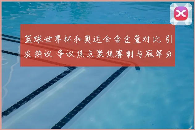 篮球世界杯和奥运会含金量对比 引发热议 争议焦点聚焦赛制与冠军分量