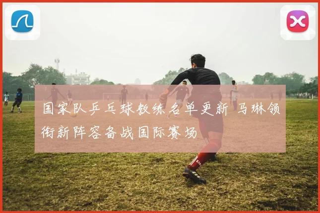 国家队乒乓球教练名单更新 马琳领衔新阵容备战国际赛场