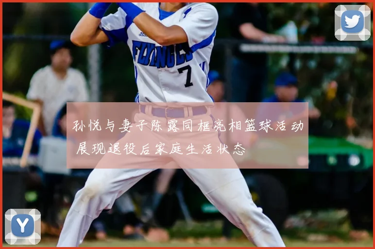 孙悦与妻子陈露同框亮相篮球活动 展现退役后家庭生活状态