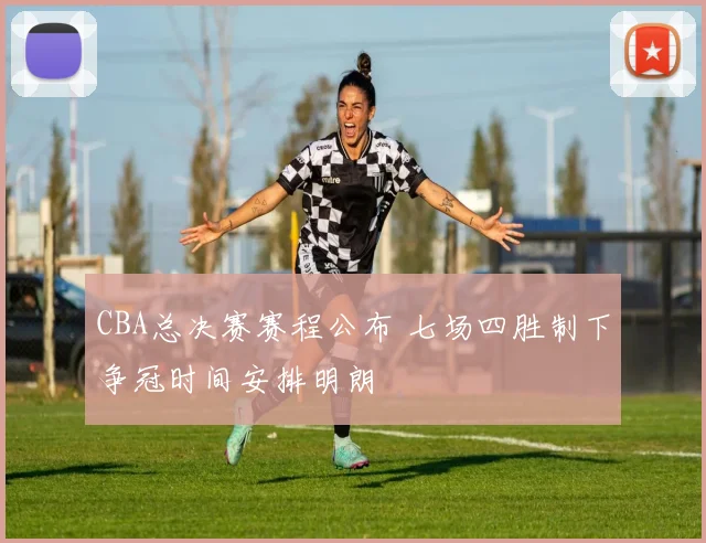 CBA总决赛赛程公布 七场四胜制下争冠时间安排明朗