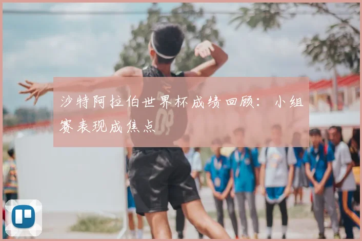 沙特阿拉伯世界杯成绩回顾：小组赛表现成焦点