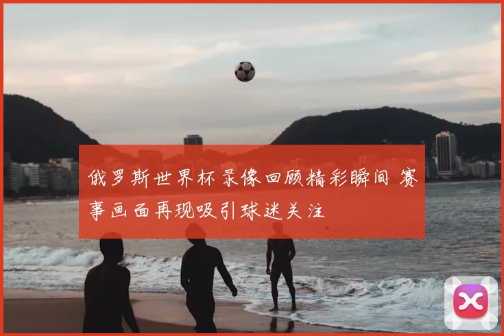 俄罗斯世界杯录像回顾精彩瞬间 赛事画面再现吸引球迷关注