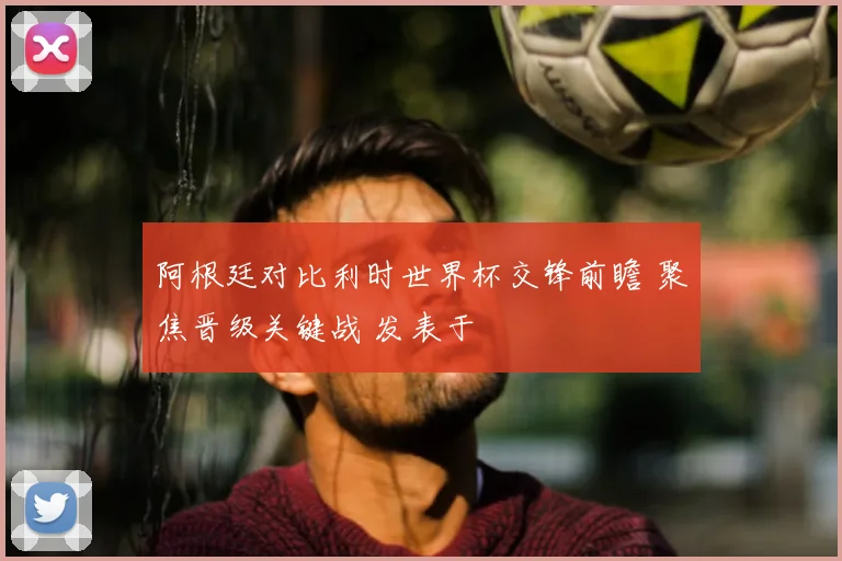 阿根廷对比利时世界杯交锋前瞻 聚焦晋级关键战 发表于