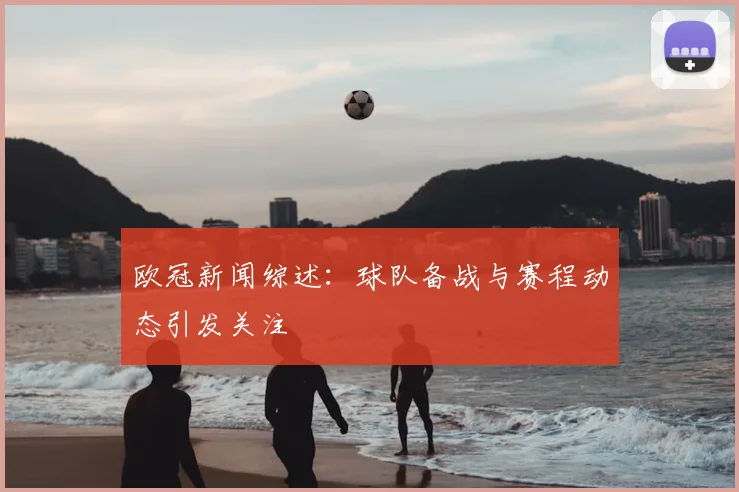 欧冠新闻综述:球队备战与赛程动态引发关注
