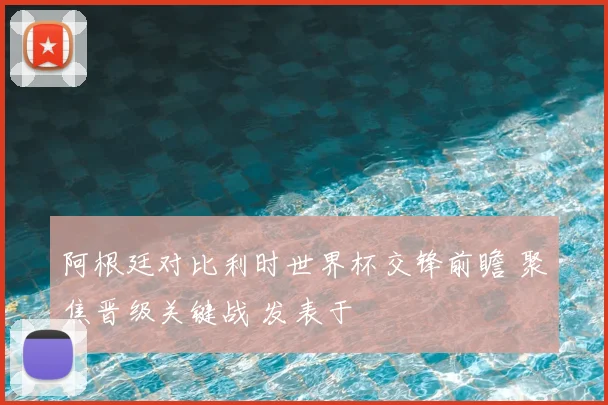 阿根廷对比利时世界杯交锋前瞻 聚焦晋级关键战 发表于