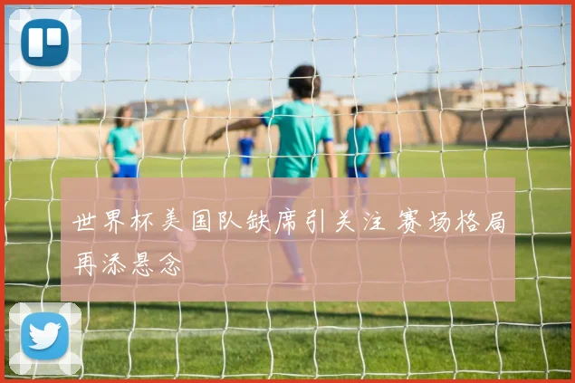 世界杯美国队缺席引关注 赛场格局再添悬念