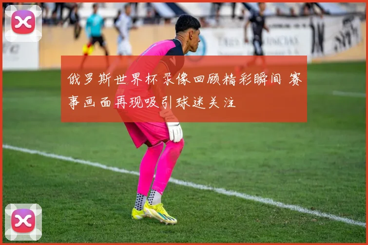俄罗斯世界杯录像回顾精彩瞬间 赛事画面再现吸引球迷关注