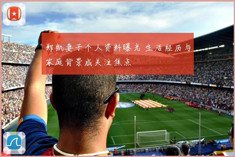 郑凯妻子个人资料曝光 生活经历与家庭背景成关注焦点